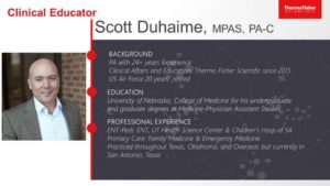 Photo of Clinical Educator Scott Duhaime, MPAS, PA-C from ThermoFisher. Lists Background: PA with 24+ years experience. Clinical Affairs and Education, Theremo Fisher Scientific since 2015. US air force 20 years, retired. Education: University of Nebraska, College Medicine for his undergraduate and graduate degrees in Medicine-Physician assistant studies. Professional Experience: ENT-Peds ENT, UT Health Science Center and Children's Hospital of SA, Primary Care Family Medicine and Emergency Medicine. Practiced throughout Texas, Oklahoma, and Overseas but currently in San Antonio, Texas